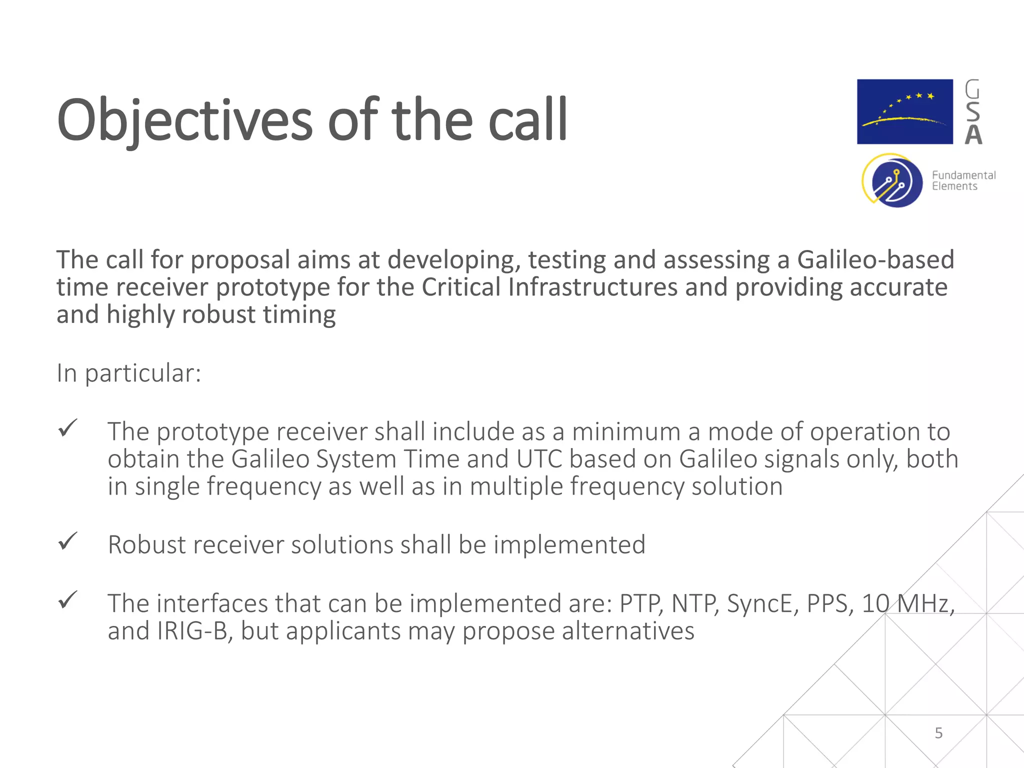 The call for proposal aims at developing, testing and assessing a Galileo-based
time receiver prototype for the Critical Infrastructures and providing accurate
and highly robust timing
In particular:
 The prototype receiver shall include as a minimum a mode of operation to
obtain the Galileo System Time and UTC based on Galileo signals only, both
in single frequency as well as in multiple frequency solution
 Robust receiver solutions shall be implemented
 The interfaces that can be implemented are: PTP, NTP, SyncE, PPS, 10 MHz,
and IRIG-B, but applicants may propose alternatives
Objectives of the call
5
 