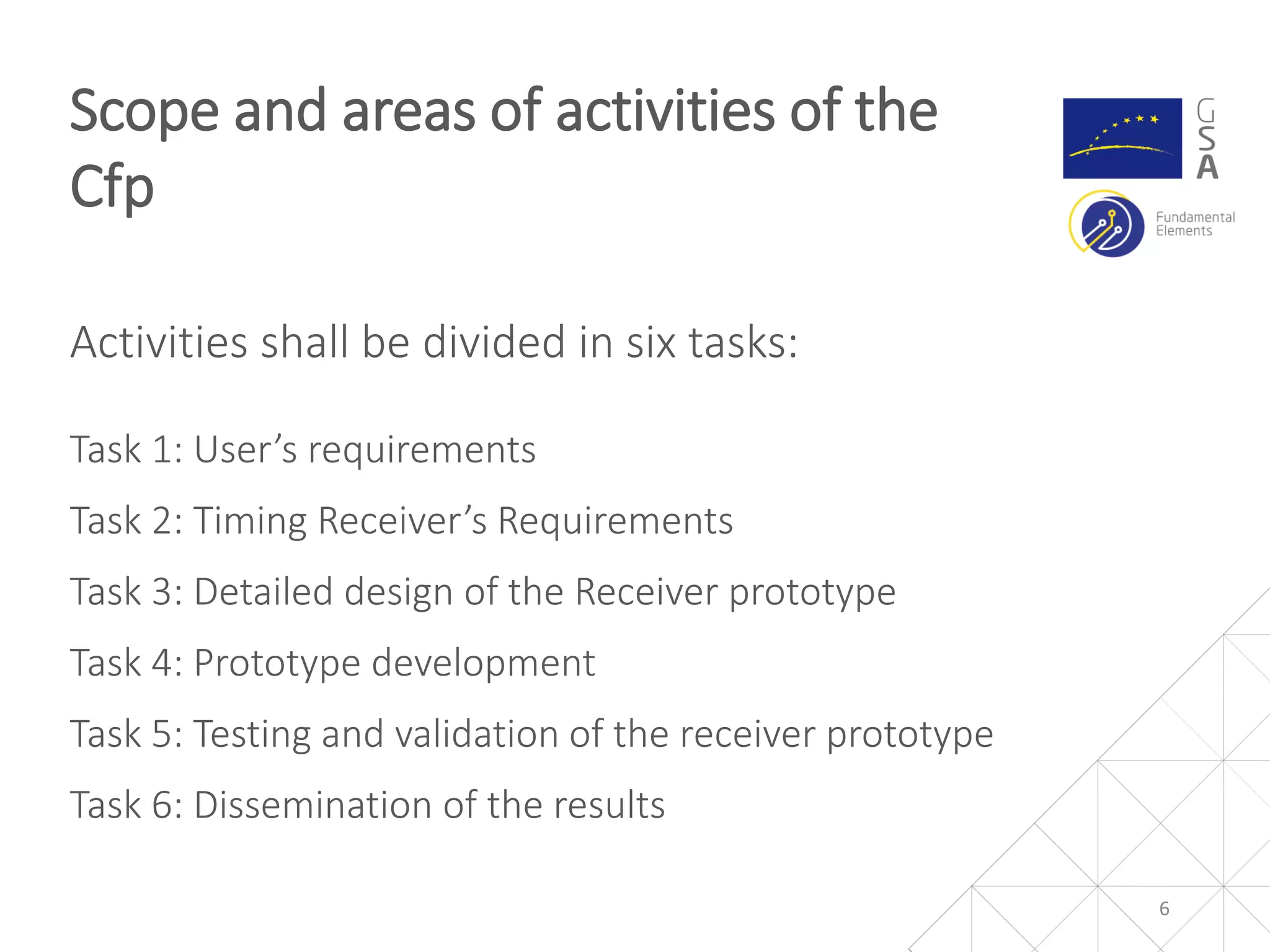 Activities shall be divided in six tasks:
Task 1: User’s requirements
Task 2: Timing Receiver’s Requirements
Task 3: Detailed design of the Receiver prototype
Task 4: Prototype development
Task 5: Testing and validation of the receiver prototype
Task 6: Dissemination of the results
Scope and areas of activities of the
Cfp
6
 