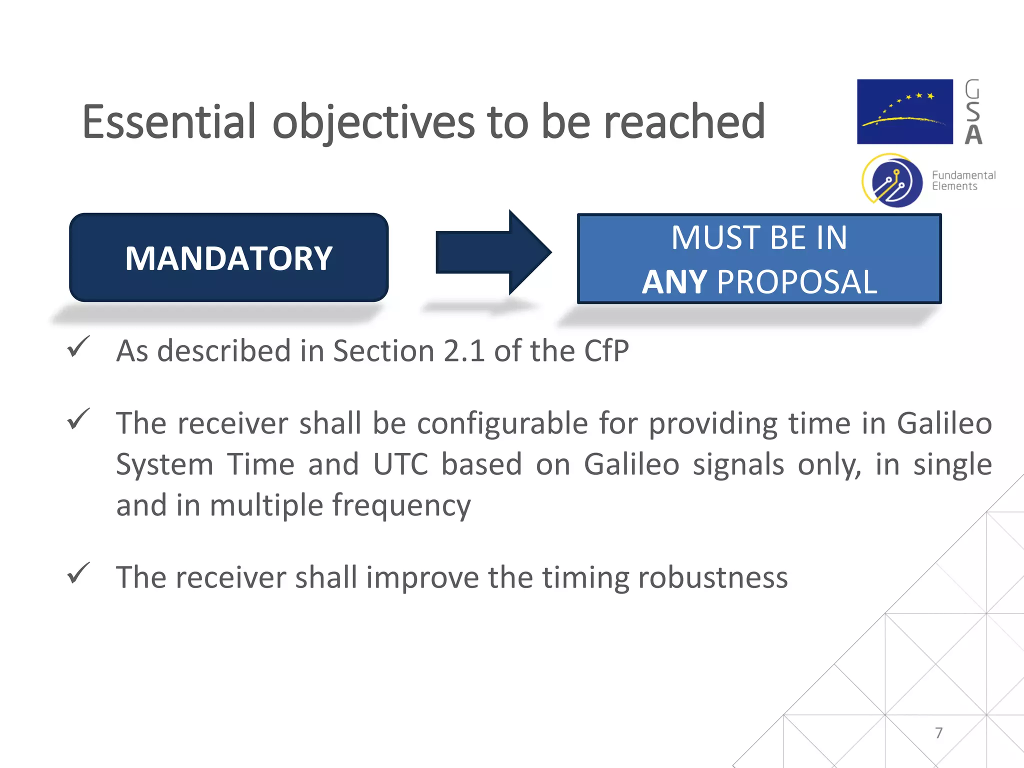  As described in Section 2.1 of the CfP
 The receiver shall be configurable for providing time in Galileo
System Time and UTC based on Galileo signals only, in single
and in multiple frequency
 The receiver shall improve the timing robustness
Essential objectives to be reached
7
MANDATORY
MUST BE IN
ANY PROPOSAL
 