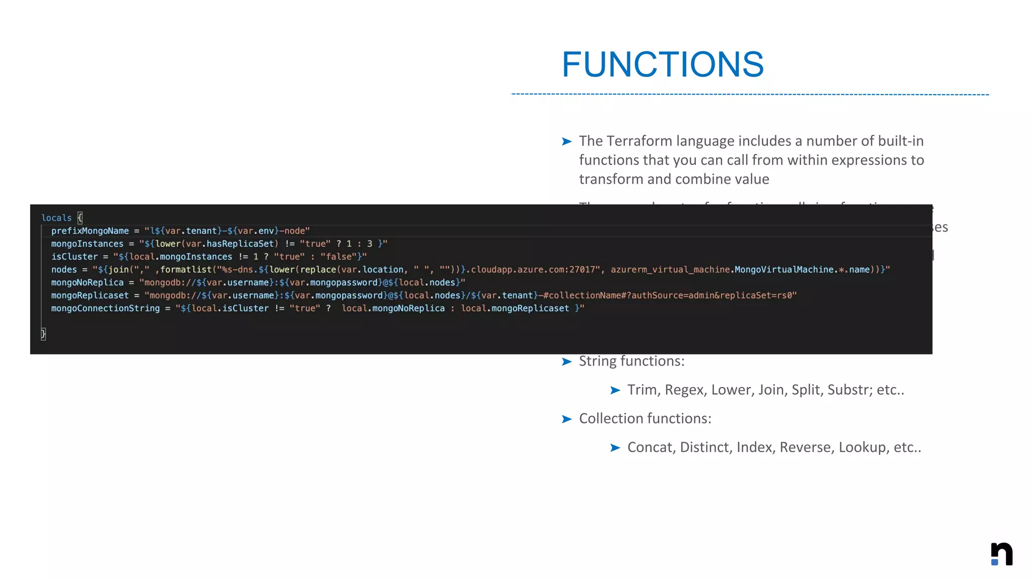 ➤ The Terraform language includes a number of built-in
functions that you can call from within expressions to
transform and combine value
➤ The general syntax for function calls is a function name
followed by comma-separated arguments in parentheses
➤ The Terraform language does not support user-defined
functions
➤ Numeric functions:
➤ Max, Min, Ceil, Signum, etc..
➤ String functions:
➤ Trim, Regex, Lower, Join, Split, Substr; etc..
➤ Collection functions:
➤ Concat, Distinct, Index, Reverse, Lookup, etc..
FUNCTIONS
 
