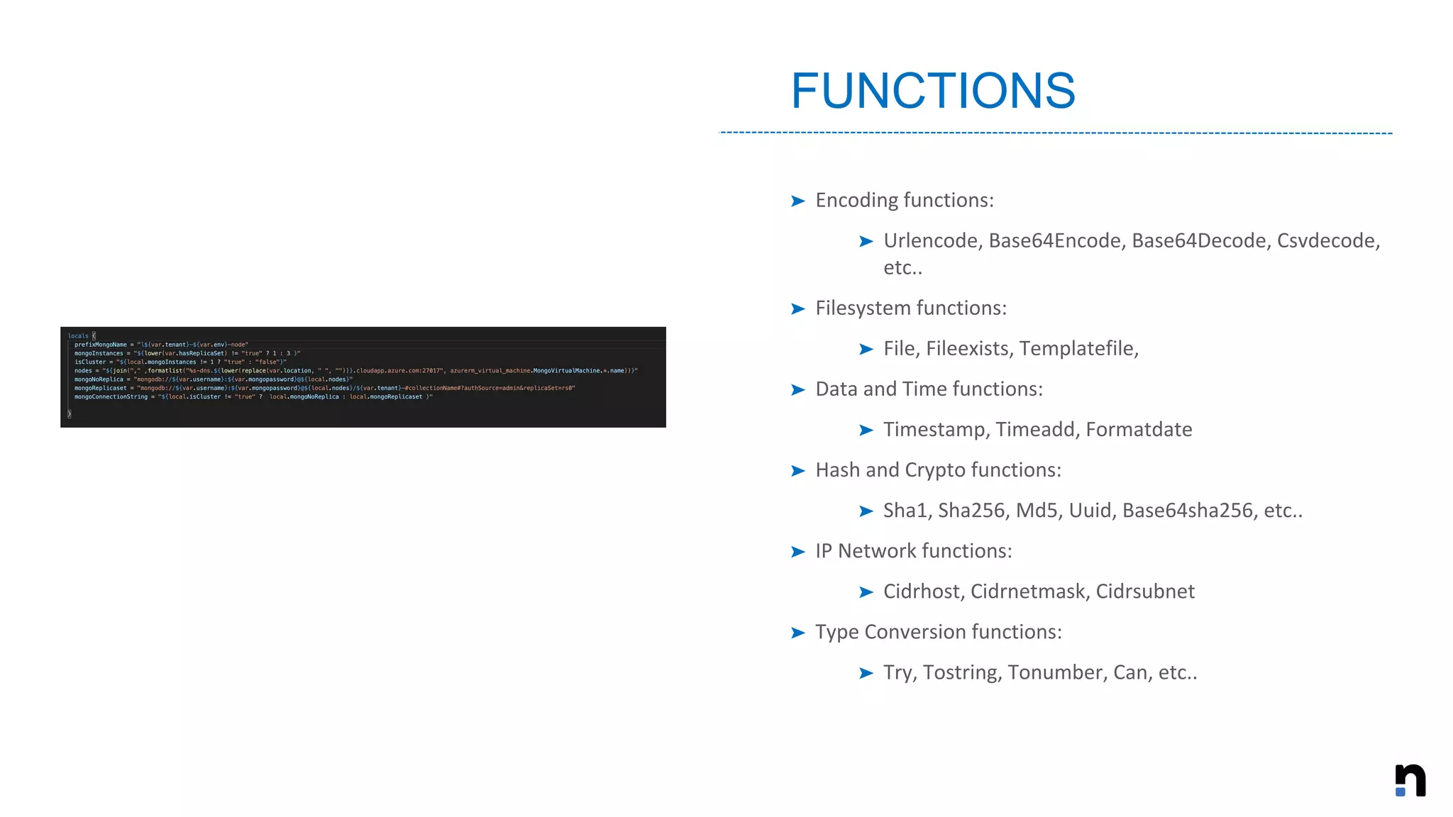 ➤ Encoding functions:
➤ Urlencode, Base64Encode, Base64Decode, Csvdecode,
etc..
➤ Filesystem functions:
➤ File, Fileexists, Templatefile,
➤ Data and Time functions:
➤ Timestamp, Timeadd, Formatdate
➤ Hash and Crypto functions:
➤ Sha1, Sha256, Md5, Uuid, Base64sha256, etc..
➤ IP Network functions:
➤ Cidrhost, Cidrnetmask, Cidrsubnet
➤ Type Conversion functions:
➤ Try, Tostring, Tonumber, Can, etc..
FUNCTIONS
 