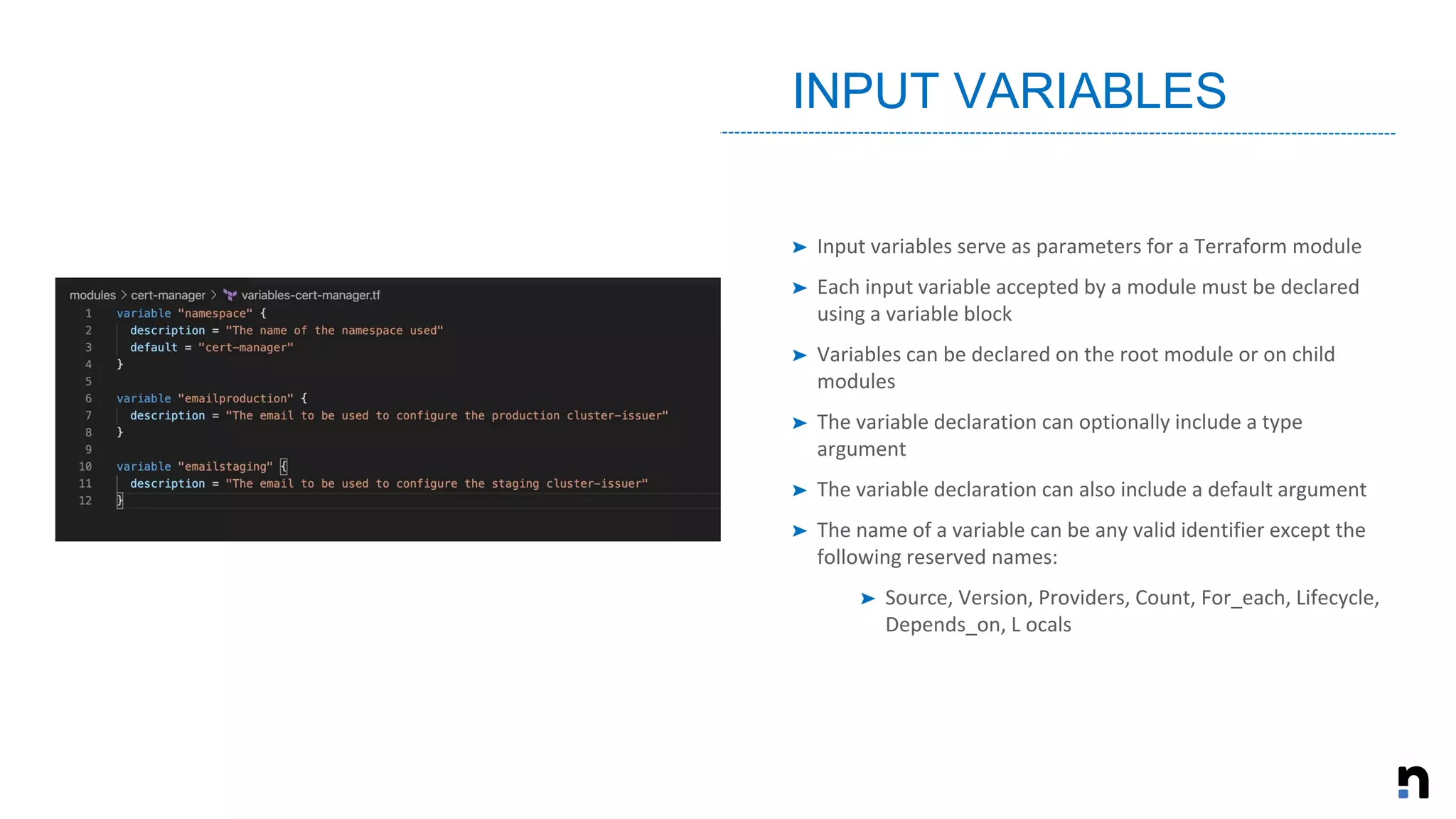 ➤ Input variables serve as parameters for a Terraform module
➤ Each input variable accepted by a module must be declared
using a variable block
➤ Variables can be declared on the root module or on child
modules
➤ The variable declaration can optionally include a type
argument
➤ The variable declaration can also include a default argument
➤ The name of a variable can be any valid identifier except the
following reserved names:
➤ Source, Version, Providers, Count, For_each, Lifecycle,
Depends_on, L ocals
INPUT VARIABLES
 