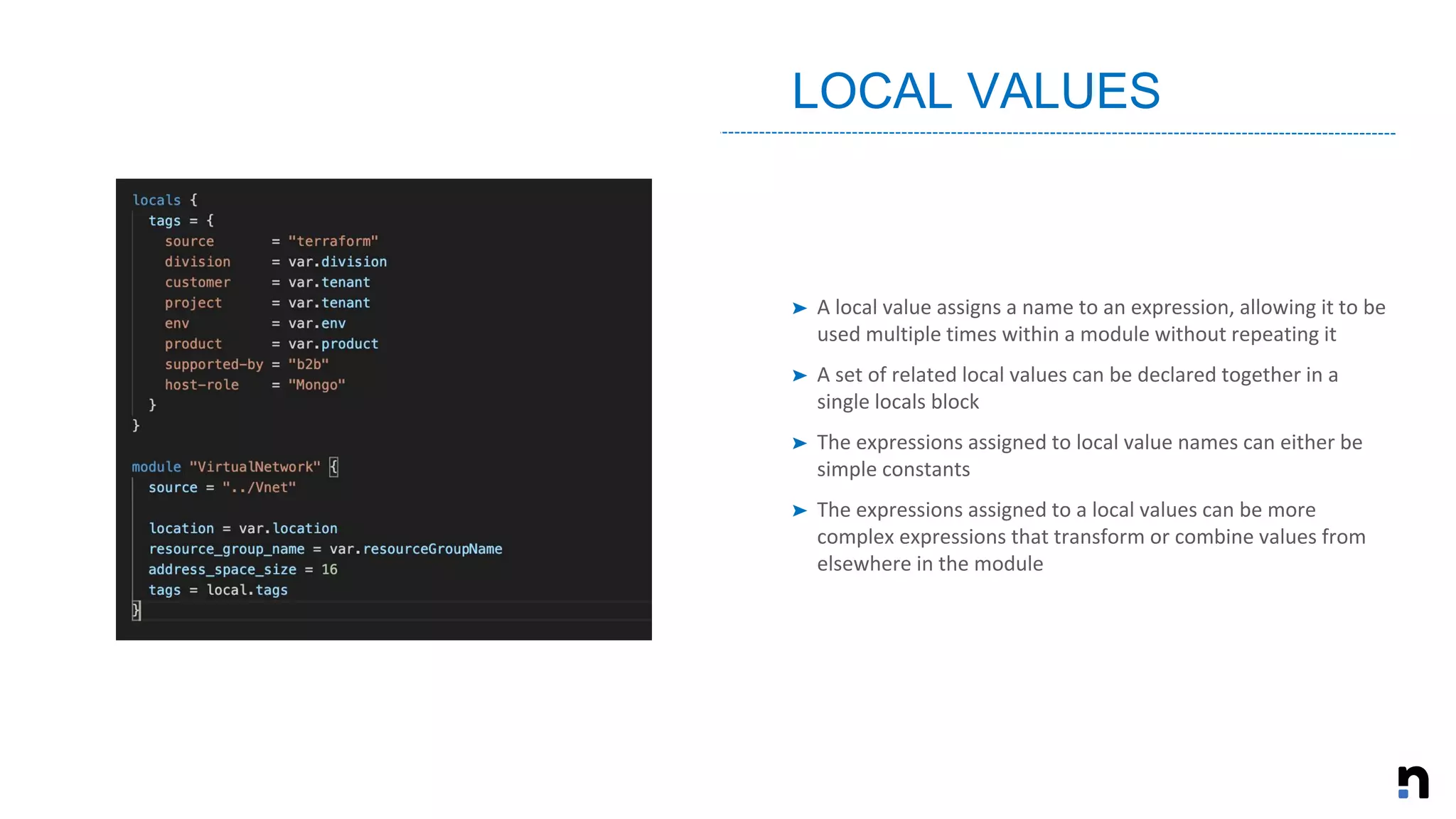 ➤ A local value assigns a name to an expression, allowing it to be
used multiple times within a module without repeating it
➤ A set of related local values can be declared together in a
single locals block
➤ The expressions assigned to local value names can either be
simple constants
➤ The expressions assigned to a local values can be more
complex expressions that transform or combine values from
elsewhere in the module
LOCAL VALUES
 