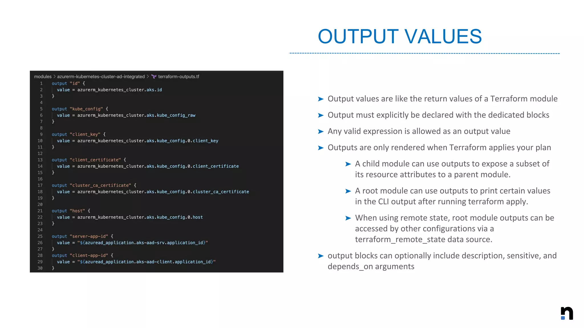 ➤ Output values are like the return values of a Terraform module
➤ Output must explicitly be declared with the dedicated blocks
➤ Any valid expression is allowed as an output value
➤ Outputs are only rendered when Terraform applies your plan
➤ A child module can use outputs to expose a subset of
its resource attributes to a parent module.
➤ A root module can use outputs to print certain values
in the CLI output after running terraform apply.
➤ When using remote state, root module outputs can be
accessed by other configurations via a
terraform_remote_state data source.
➤ output blocks can optionally include description, sensitive, and
depends_on arguments
OUTPUT VALUES
 