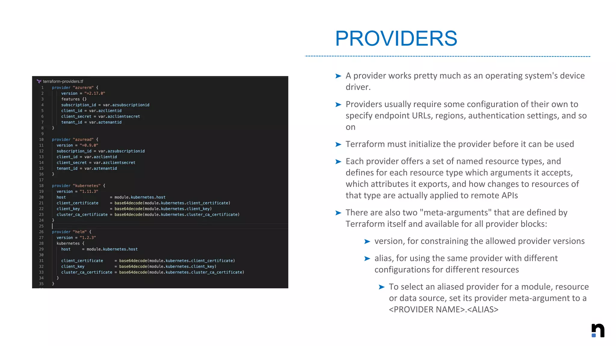 ➤ A provider works pretty much as an operating system's device
driver.
➤ Providers usually require some configuration of their own to
specify endpoint URLs, regions, authentication settings, and so
on
➤ Terraform must initialize the provider before it can be used
➤ Each provider offers a set of named resource types, and
defines for each resource type which arguments it accepts,
which attributes it exports, and how changes to resources of
that type are actually applied to remote APIs
➤ There are also two "meta-arguments" that are defined by
Terraform itself and available for all provider blocks:
➤ version, for constraining the allowed provider versions
➤ alias, for using the same provider with different
configurations for different resources
➤ To select an aliased provider for a module, resource
or data source, set its provider meta-argument to a
<PROVIDER NAME>.<ALIAS>
PROVIDERS
 