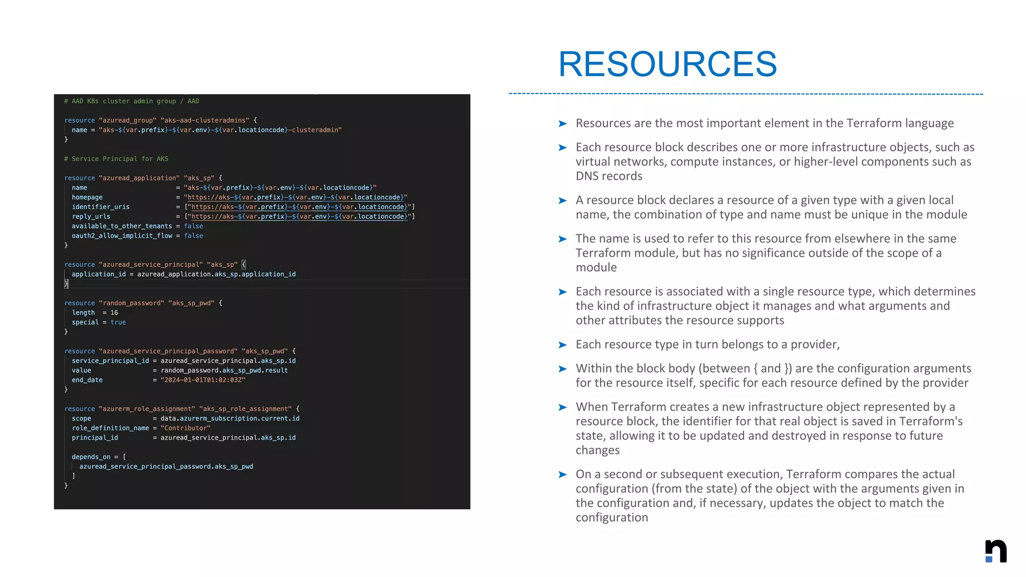 ➤ Resources are the most important element in the Terraform language
➤ Each resource block describes one or more infrastructure objects, such as
virtual networks, compute instances, or higher-level components such as
DNS records
➤ A resource block declares a resource of a given type with a given local
name, the combination of type and name must be unique in the module
➤ The name is used to refer to this resource from elsewhere in the same
Terraform module, but has no significance outside of the scope of a
module
➤ Each resource is associated with a single resource type, which determines
the kind of infrastructure object it manages and what arguments and
other attributes the resource supports
➤ Each resource type in turn belongs to a provider,
➤ Within the block body (between { and }) are the configuration arguments
for the resource itself, specific for each resource defined by the provider
➤ When Terraform creates a new infrastructure object represented by a
resource block, the identifier for that real object is saved in Terraform's
state, allowing it to be updated and destroyed in response to future
changes
➤ On a second or subsequent execution, Terraform compares the actual
configuration (from the state) of the object with the arguments given in
the configuration and, if necessary, updates the object to match the
configuration
RESOURCES
 