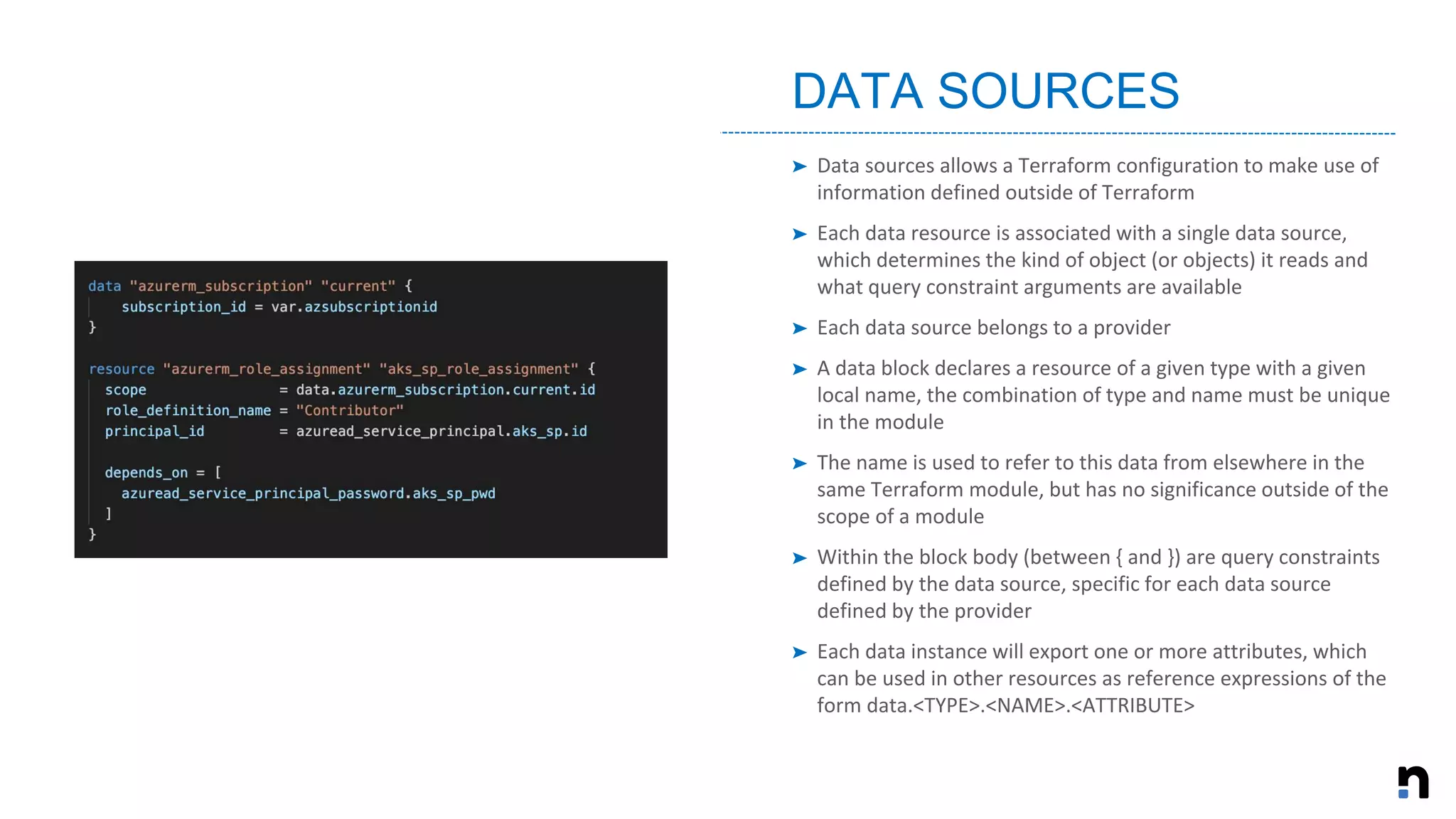➤ Data sources allows a Terraform configuration to make use of
information defined outside of Terraform
➤ Each data resource is associated with a single data source,
which determines the kind of object (or objects) it reads and
what query constraint arguments are available
➤ Each data source belongs to a provider
➤ A data block declares a resource of a given type with a given
local name, the combination of type and name must be unique
in the module
➤ The name is used to refer to this data from elsewhere in the
same Terraform module, but has no significance outside of the
scope of a module
➤ Within the block body (between { and }) are query constraints
defined by the data source, specific for each data source
defined by the provider
➤ Each data instance will export one or more attributes, which
can be used in other resources as reference expressions of the
form data.<TYPE>.<NAME>.<ATTRIBUTE>
DATA SOURCES
 