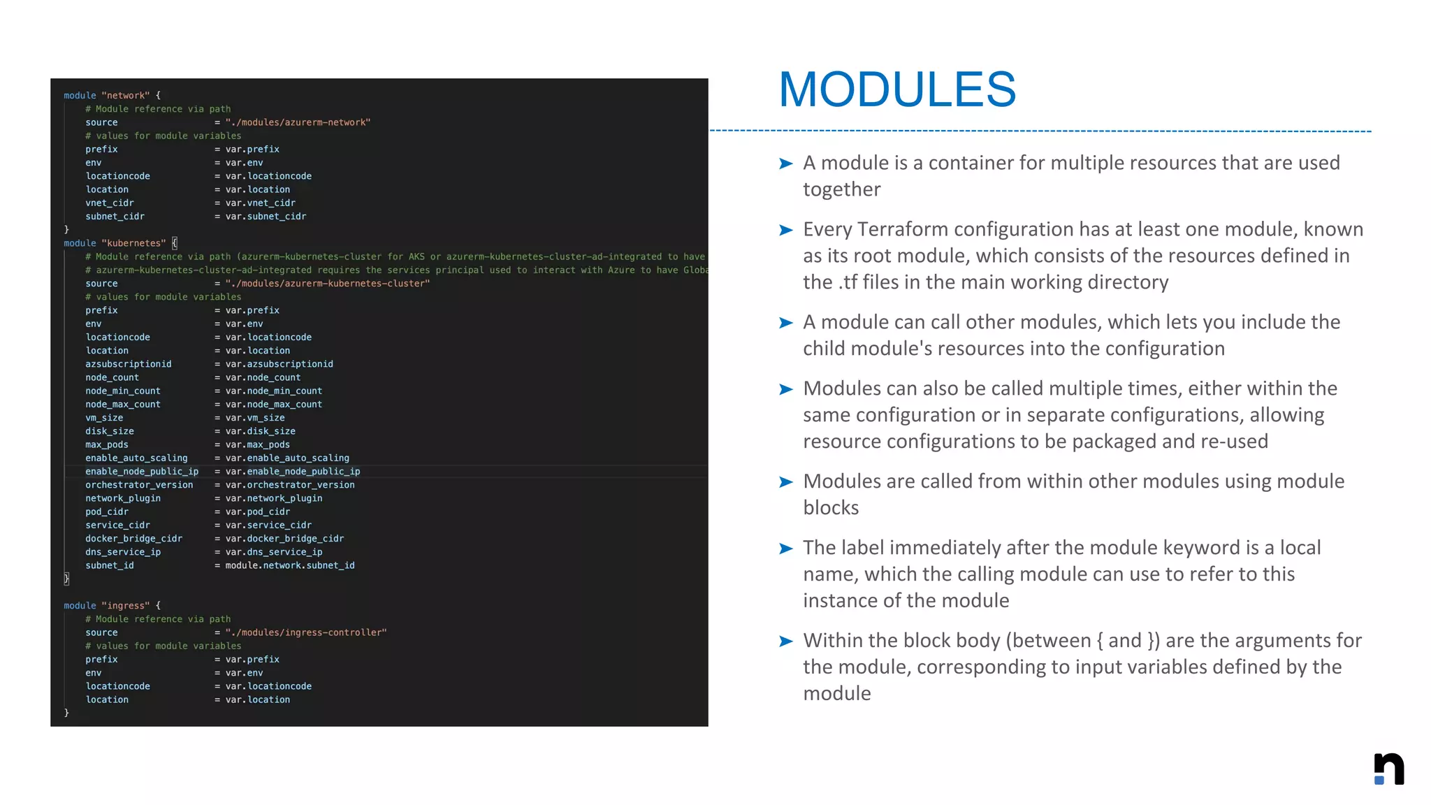 ➤ A module is a container for multiple resources that are used
together
➤ Every Terraform configuration has at least one module, known
as its root module, which consists of the resources defined in
the .tf files in the main working directory
➤ A module can call other modules, which lets you include the
child module's resources into the configuration
➤ Modules can also be called multiple times, either within the
same configuration or in separate configurations, allowing
resource configurations to be packaged and re-used
➤ Modules are called from within other modules using module
blocks
➤ The label immediately after the module keyword is a local
name, which the calling module can use to refer to this
instance of the module
➤ Within the block body (between { and }) are the arguments for
the module, corresponding to input variables defined by the
module
MODULES
 
