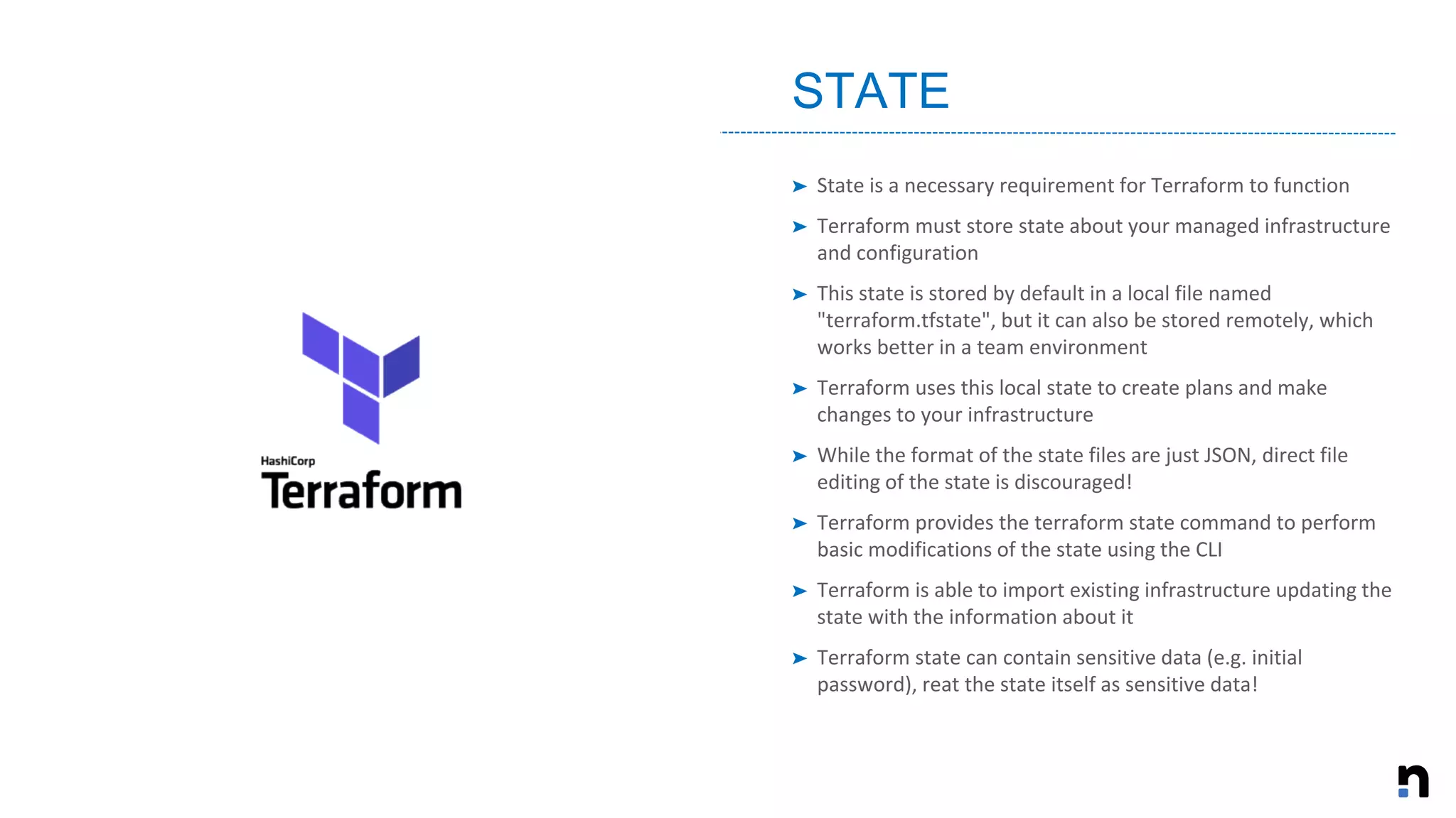 ➤ State is a necessary requirement for Terraform to function
➤ Terraform must store state about your managed infrastructure
and configuration
➤ This state is stored by default in a local file named
"terraform.tfstate", but it can also be stored remotely, which
works better in a team environment
➤ Terraform uses this local state to create plans and make
changes to your infrastructure
➤ While the format of the state files are just JSON, direct file
editing of the state is discouraged!
➤ Terraform provides the terraform state command to perform
basic modifications of the state using the CLI
➤ Terraform is able to import existing infrastructure updating the
state with the information about it
➤ Terraform state can contain sensitive data (e.g. initial
password), reat the state itself as sensitive data!
STATE
 