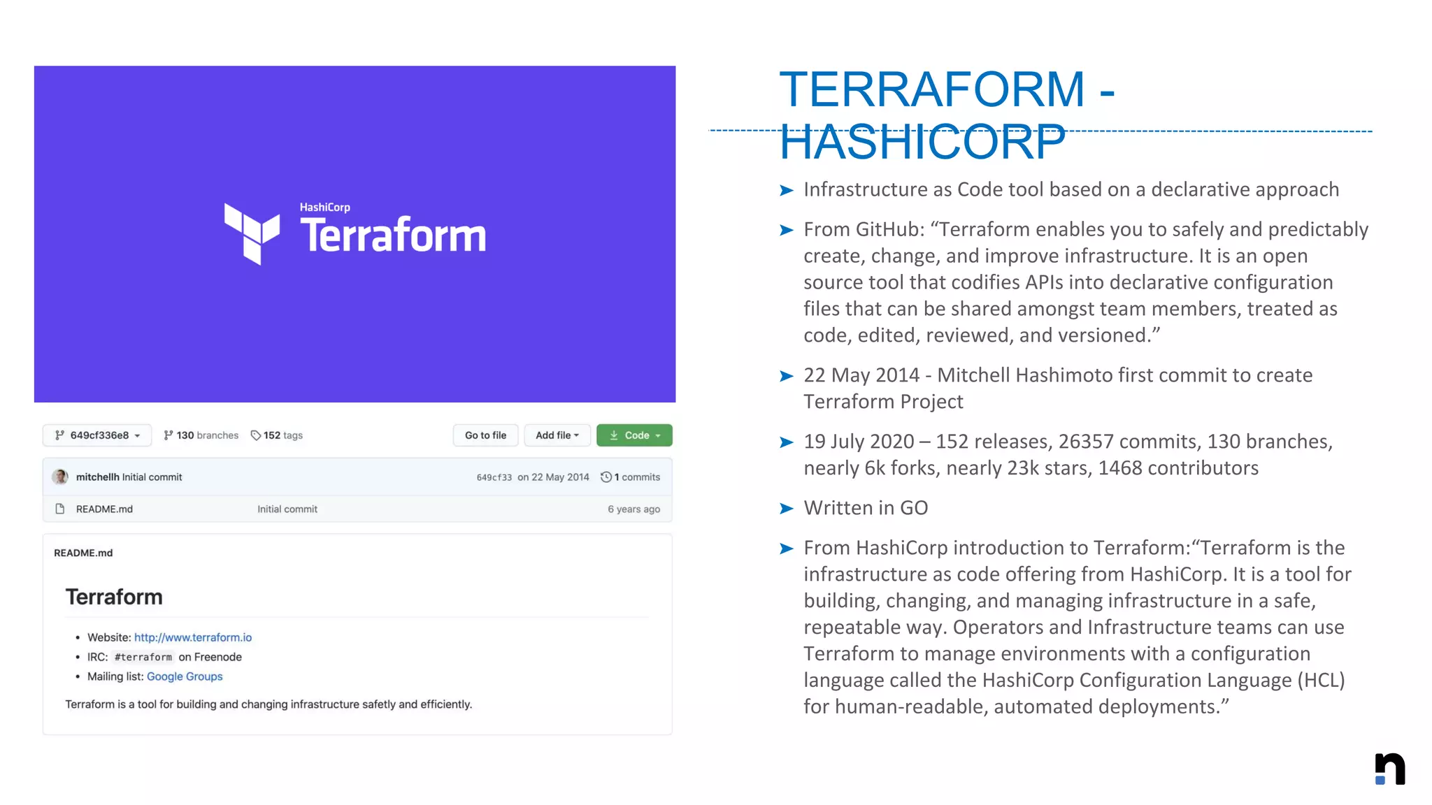 ➤ Infrastructure as Code tool based on a declarative approach
➤ From GitHub: “Terraform enables you to safely and predictably
create, change, and improve infrastructure. It is an open
source tool that codifies APIs into declarative configuration
files that can be shared amongst team members, treated as
code, edited, reviewed, and versioned.”
➤ 22 May 2014 - Mitchell Hashimoto first commit to create
Terraform Project
➤ 19 July 2020 – 152 releases, 26357 commits, 130 branches,
nearly 6k forks, nearly 23k stars, 1468 contributors
➤ Written in GO
➤ From HashiCorp introduction to Terraform:“Terraform is the
infrastructure as code offering from HashiCorp. It is a tool for
building, changing, and managing infrastructure in a safe,
repeatable way. Operators and Infrastructure teams can use
Terraform to manage environments with a configuration
language called the HashiCorp Configuration Language (HCL)
for human-readable, automated deployments.”
TERRAFORM -
HASHICORP
 