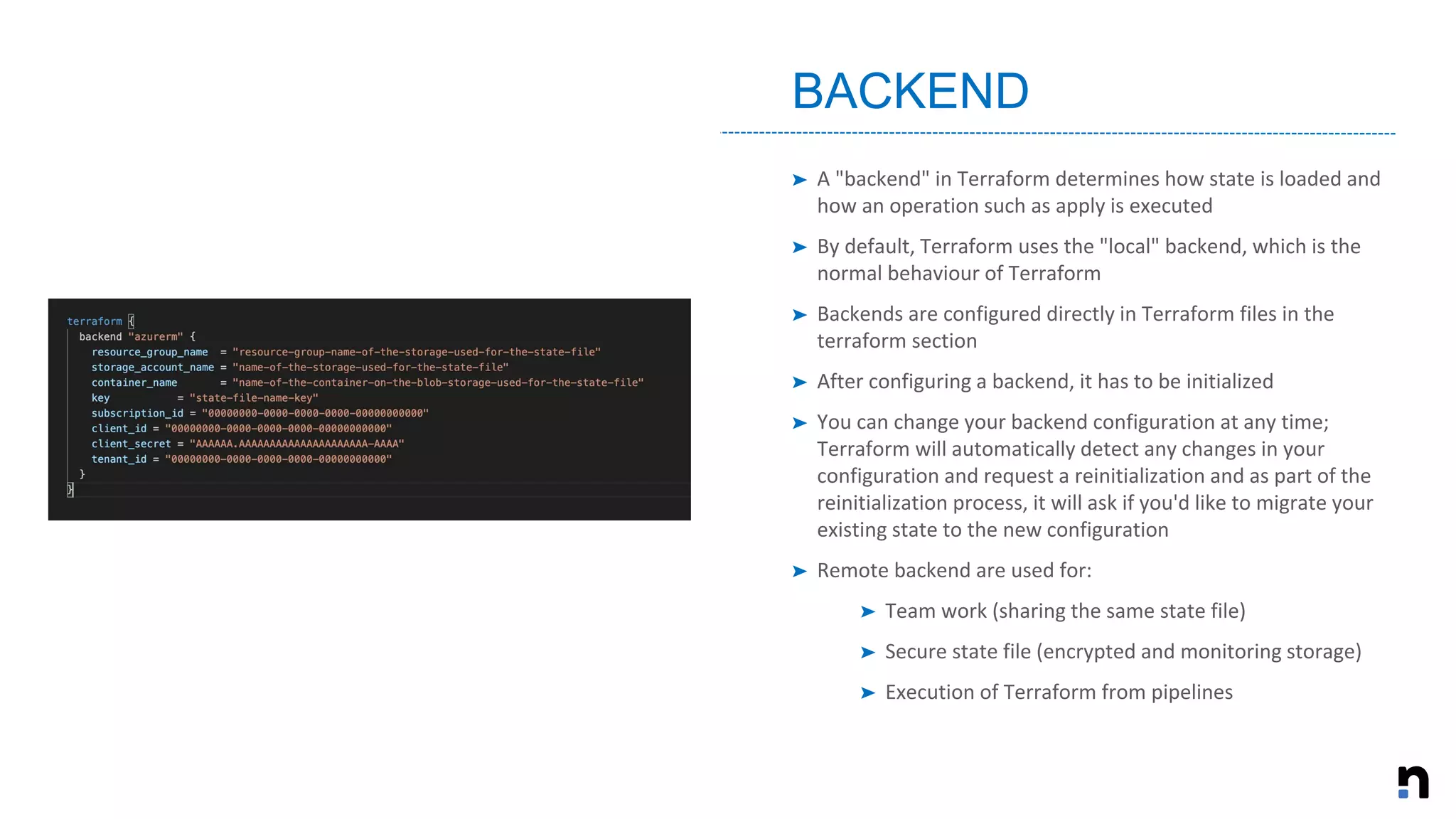 ➤ A "backend" in Terraform determines how state is loaded and
how an operation such as apply is executed
➤ By default, Terraform uses the "local" backend, which is the
normal behaviour of Terraform
➤ Backends are configured directly in Terraform files in the
terraform section
➤ After configuring a backend, it has to be initialized
➤ You can change your backend configuration at any time;
Terraform will automatically detect any changes in your
configuration and request a reinitialization and as part of the
reinitialization process, it will ask if you'd like to migrate your
existing state to the new configuration
➤ Remote backend are used for:
➤ Team work (sharing the same state file)
➤ Secure state file (encrypted and monitoring storage)
➤ Execution of Terraform from pipelines
BACKEND
 