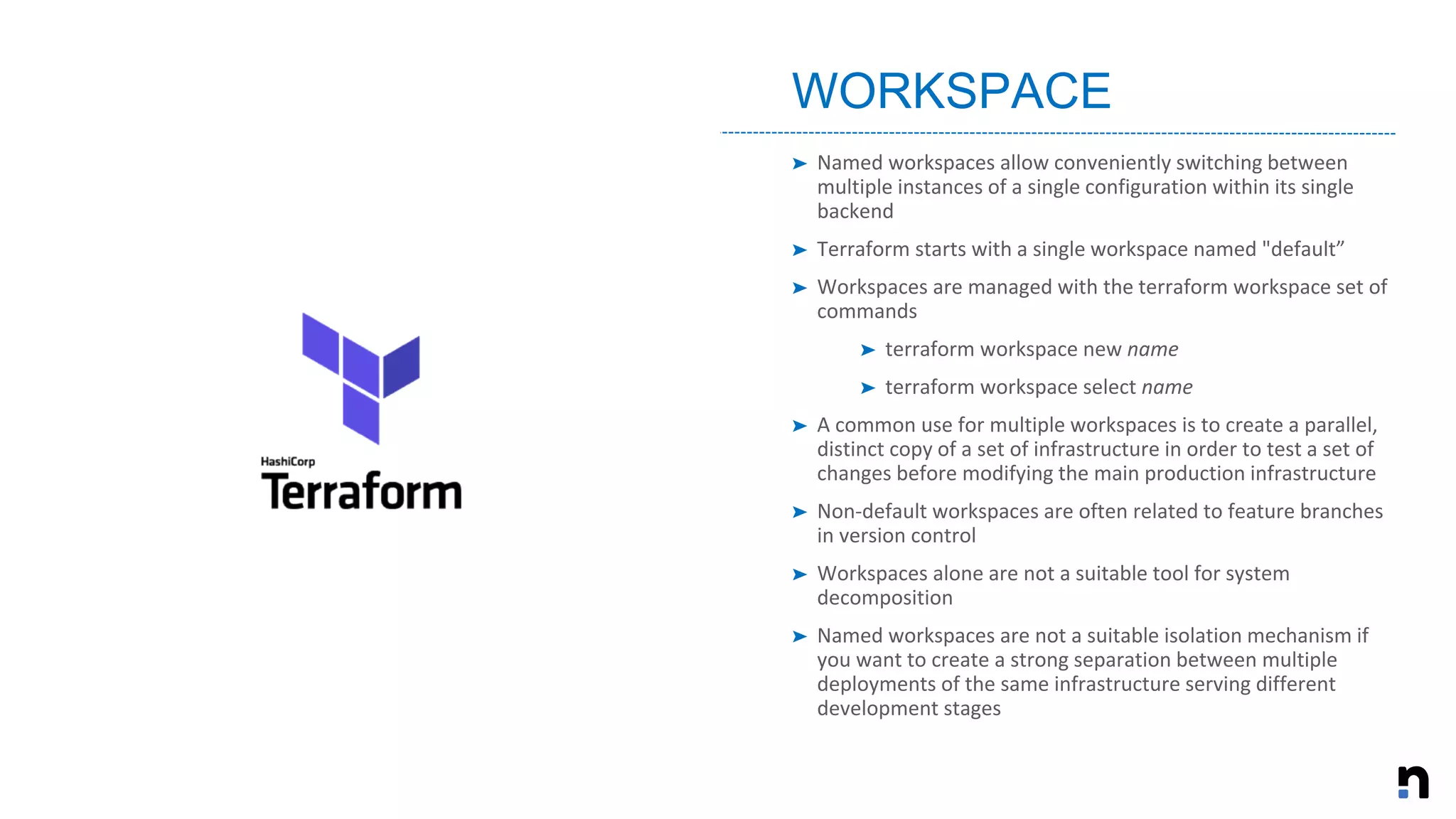 ➤ Named workspaces allow conveniently switching between
multiple instances of a single configuration within its single
backend
➤ Terraform starts with a single workspace named "default”
➤ Workspaces are managed with the terraform workspace set of
commands
➤ terraform workspace new name
➤ terraform workspace select name
➤ A common use for multiple workspaces is to create a parallel,
distinct copy of a set of infrastructure in order to test a set of
changes before modifying the main production infrastructure
➤ Non-default workspaces are often related to feature branches
in version control
➤ Workspaces alone are not a suitable tool for system
decomposition
➤ Named workspaces are not a suitable isolation mechanism if
you want to create a strong separation between multiple
deployments of the same infrastructure serving different
development stages
WORKSPACE
 