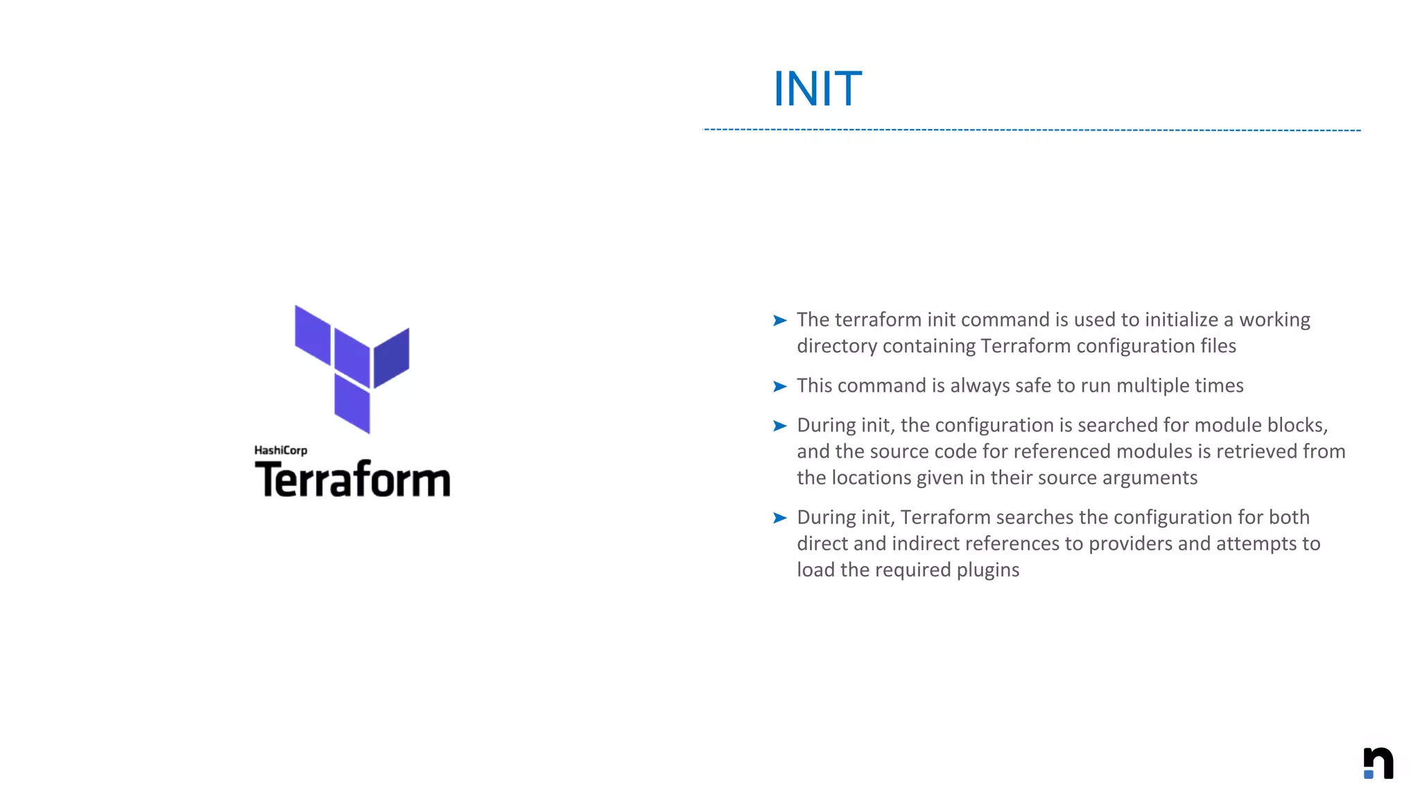 ➤ The terraform init command is used to initialize a working
directory containing Terraform configuration files
➤ This command is always safe to run multiple times
➤ During init, the configuration is searched for module blocks,
and the source code for referenced modules is retrieved from
the locations given in their source arguments
➤ During init, Terraform searches the configuration for both
direct and indirect references to providers and attempts to
load the required plugins
INIT
 