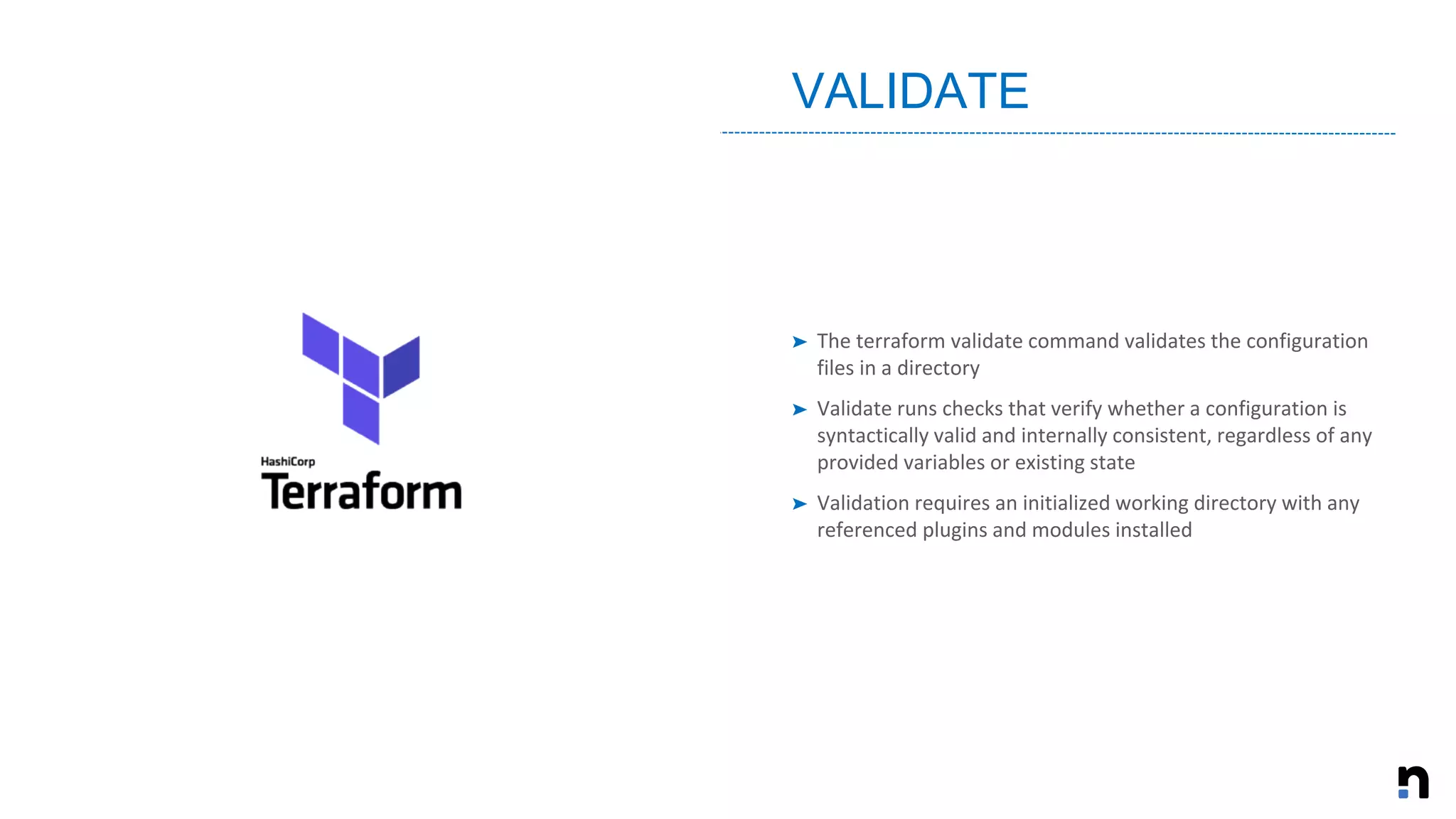 ➤ The terraform validate command validates the configuration
files in a directory
➤ Validate runs checks that verify whether a configuration is
syntactically valid and internally consistent, regardless of any
provided variables or existing state
➤ Validation requires an initialized working directory with any
referenced plugins and modules installed
VALIDATE
 