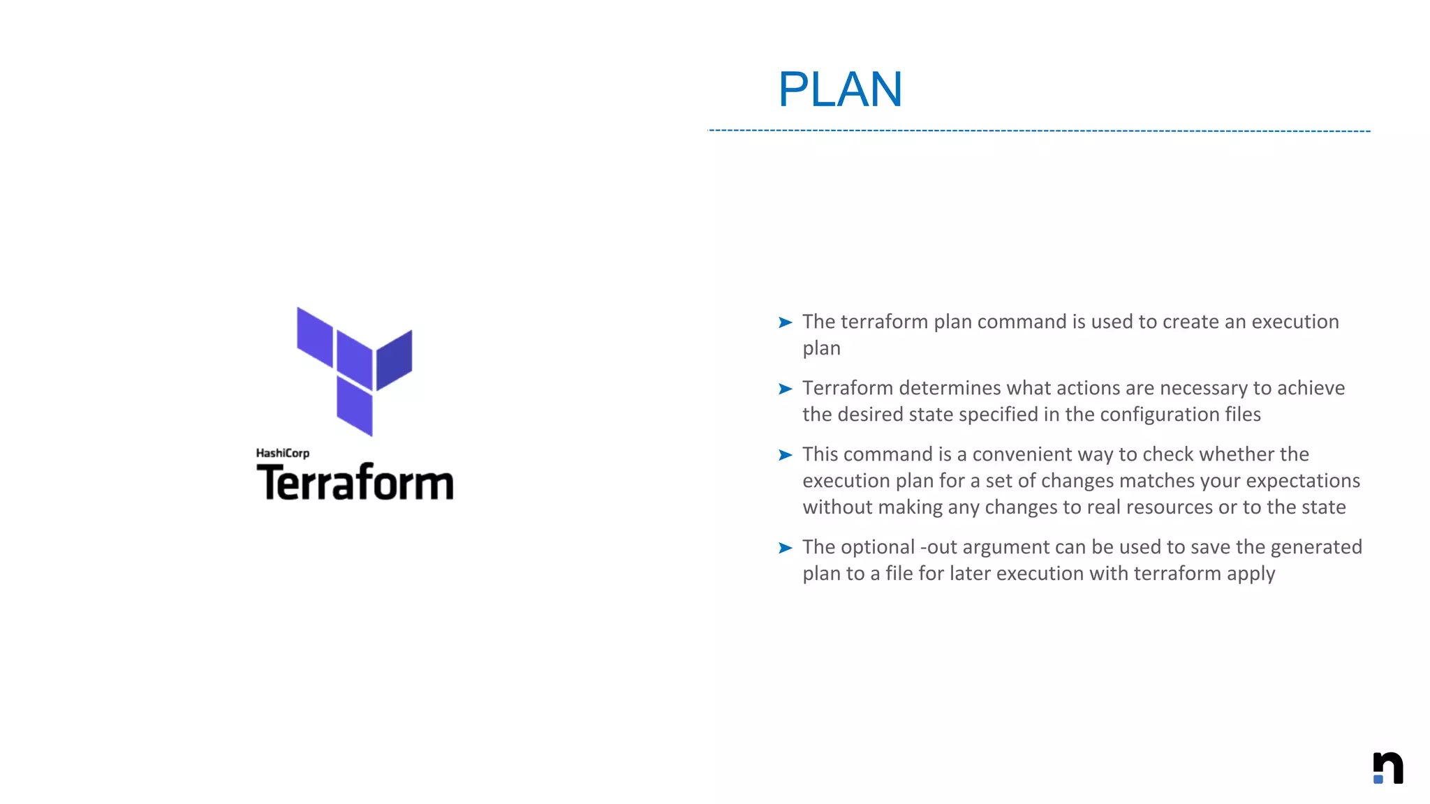 ➤ The terraform plan command is used to create an execution
plan
➤ Terraform determines what actions are necessary to achieve
the desired state specified in the configuration files
➤ This command is a convenient way to check whether the
execution plan for a set of changes matches your expectations
without making any changes to real resources or to the state
➤ The optional -out argument can be used to save the generated
plan to a file for later execution with terraform apply
PLAN
 