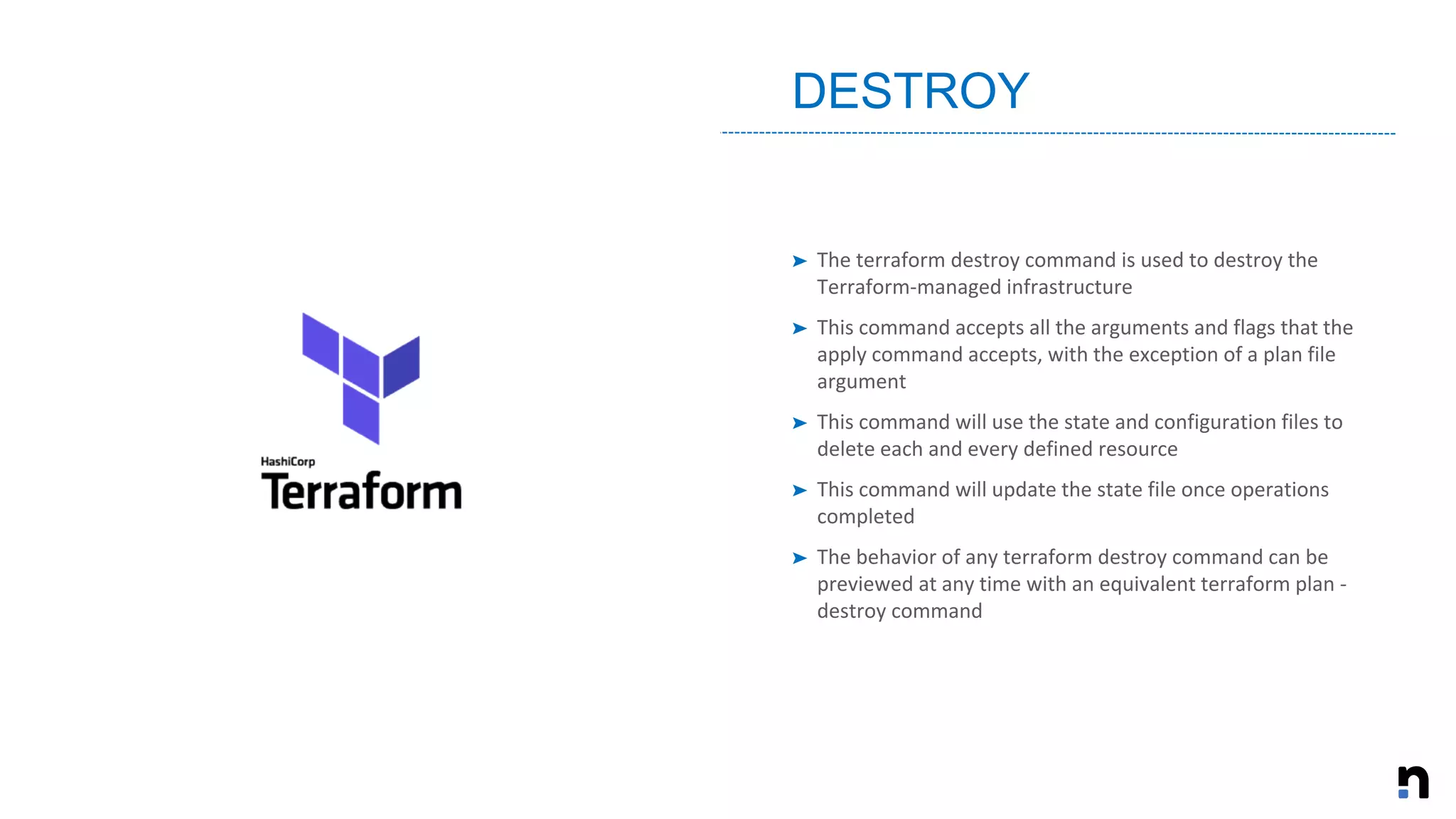 ➤ The terraform destroy command is used to destroy the
Terraform-managed infrastructure
➤ This command accepts all the arguments and flags that the
apply command accepts, with the exception of a plan file
argument
➤ This command will use the state and configuration files to
delete each and every defined resource
➤ This command will update the state file once operations
completed
➤ The behavior of any terraform destroy command can be
previewed at any time with an equivalent terraform plan -
destroy command
DESTROY
 