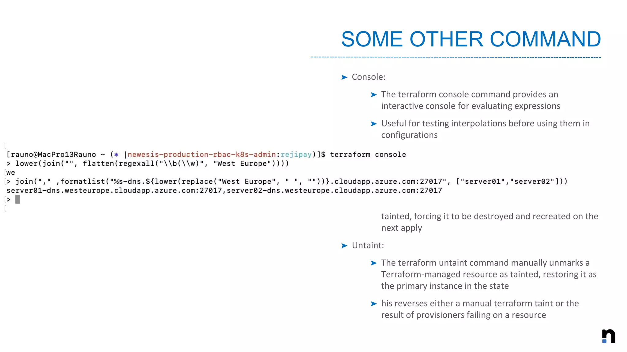 ➤ Console:
➤ The terraform console command provides an
interactive console for evaluating expressions
➤ Useful for testing interpolations before using them in
configurations
➤ Force-Unlock:
➤ Manually unlock the state for the defined configuration
➤ Taint:
➤ Manually marks a Terraform-managed resource as
tainted, forcing it to be destroyed and recreated on the
next apply
➤ Untaint:
➤ The terraform untaint command manually unmarks a
Terraform-managed resource as tainted, restoring it as
the primary instance in the state
➤ his reverses either a manual terraform taint or the
result of provisioners failing on a resource
SOME OTHER COMMAND
 