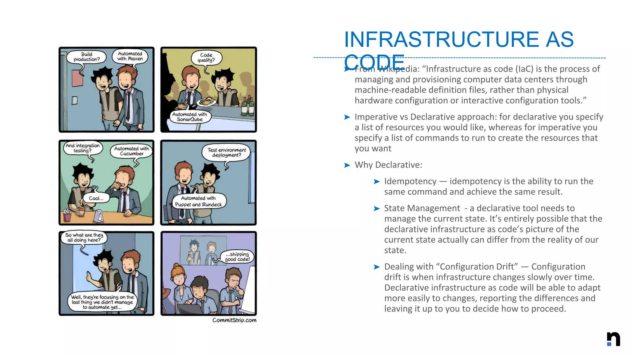 ➤ From Wikipedia: “Infrastructure as code (IaC) is the process of
managing and provisioning computer data centers through
machine-readable definition files, rather than physical
hardware configuration or interactive configuration tools.”
➤ Imperative vs Declarative approach: for declarative you specify
a list of resources you would like, whereas for imperative you
specify a list of commands to run to create the resources that
you want
➤ Why Declarative:
➤ Idempotency — idempotency is the ability to run the
same command and achieve the same result.
➤ State Management - a declarative tool needs to
manage the current state. It’s entirely possible that the
declarative infrastructure as code’s picture of the
current state actually can differ from the reality of our
state.
➤ Dealing with “Configuration Drift” — Configuration
drift is when infrastructure changes slowly over time.
Declarative infrastructure as code will be able to adapt
more easily to changes, reporting the differences and
leaving it up to you to decide how to proceed.
INFRASTRUCTURE AS
CODE
 