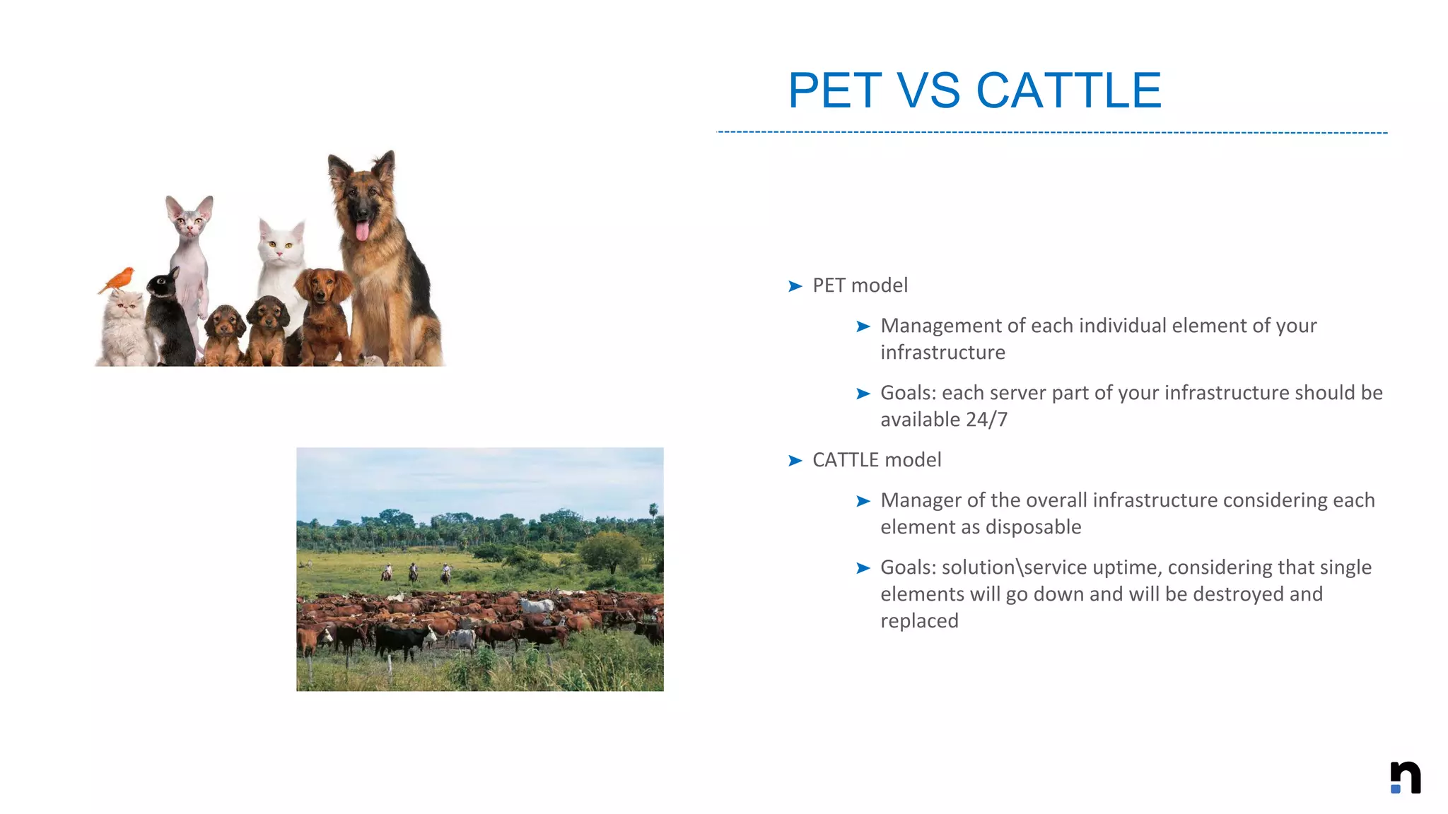 ➤ PET model
➤ Management of each individual element of your
infrastructure
➤ Goals: each server part of your infrastructure should be
available 24/7
➤ CATTLE model
➤ Manager of the overall infrastructure considering each
element as disposable
➤ Goals: solutionservice uptime, considering that single
elements will go down and will be destroyed and
replaced
PET VS CATTLE
 