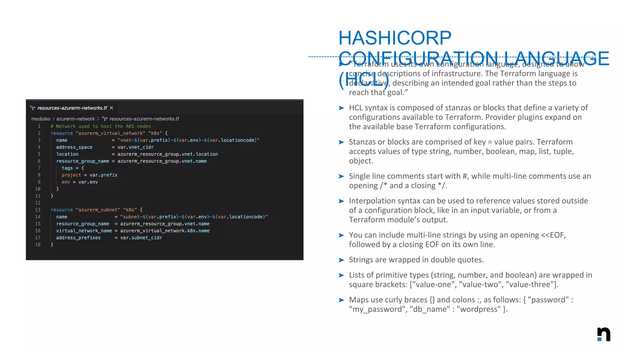 ➤ “Terraform uses its own configuration language, designed to allow
concise descriptions of infrastructure. The Terraform language is
declarative, describing an intended goal rather than the steps to
reach that goal.”
➤ HCL syntax is composed of stanzas or blocks that define a variety of
configurations available to Terraform. Provider plugins expand on
the available base Terraform configurations.
➤ Stanzas or blocks are comprised of key = value pairs. Terraform
accepts values of type string, number, boolean, map, list, tuple,
object.
➤ Single line comments start with #, while multi-line comments use an
opening /* and a closing */.
➤ Interpolation syntax can be used to reference values stored outside
of a configuration block, like in an input variable, or from a
Terraform module’s output.
➤ You can include multi-line strings by using an opening <<EOF,
followed by a closing EOF on its own line.
➤ Strings are wrapped in double quotes.
➤ Lists of primitive types (string, number, and boolean) are wrapped in
square brackets: [”value-one", ”value-two", ”value-three"].
➤ Maps use curly braces {} and colons :, as follows: { "password" :
"my_password", "db_name" : "wordpress" }.
HASHICORP
CONFIGURATION LANGUAGE
(HCL)
 