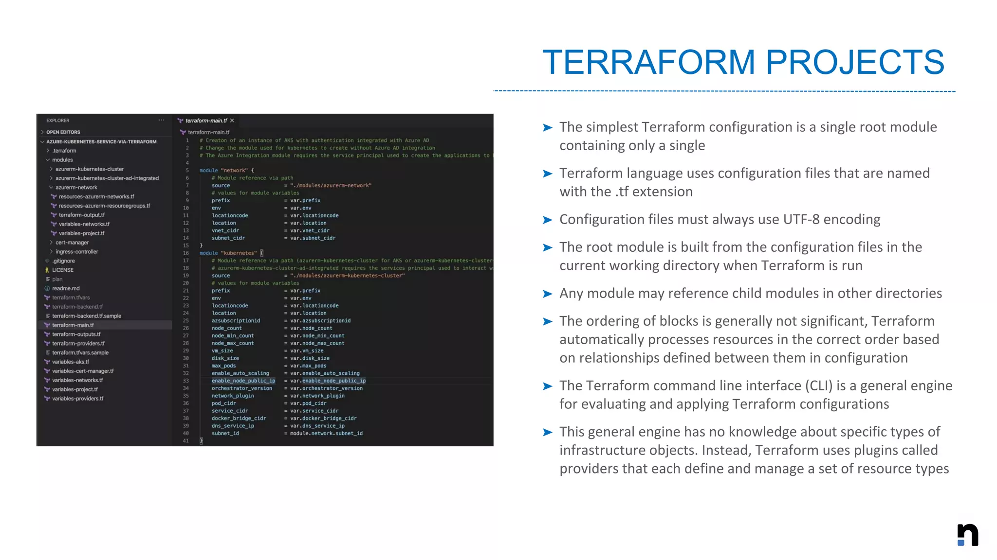 ➤ The simplest Terraform configuration is a single root module
containing only a single
➤ Terraform language uses configuration files that are named
with the .tf extension
➤ Configuration files must always use UTF-8 encoding
➤ The root module is built from the configuration files in the
current working directory when Terraform is run
➤ Any module may reference child modules in other directories
➤ The ordering of blocks is generally not significant, Terraform
automatically processes resources in the correct order based
on relationships defined between them in configuration
➤ The Terraform command line interface (CLI) is a general engine
for evaluating and applying Terraform configurations
➤ This general engine has no knowledge about specific types of
infrastructure objects. Instead, Terraform uses plugins called
providers that each define and manage a set of resource types
TERRAFORM PROJECTS
 