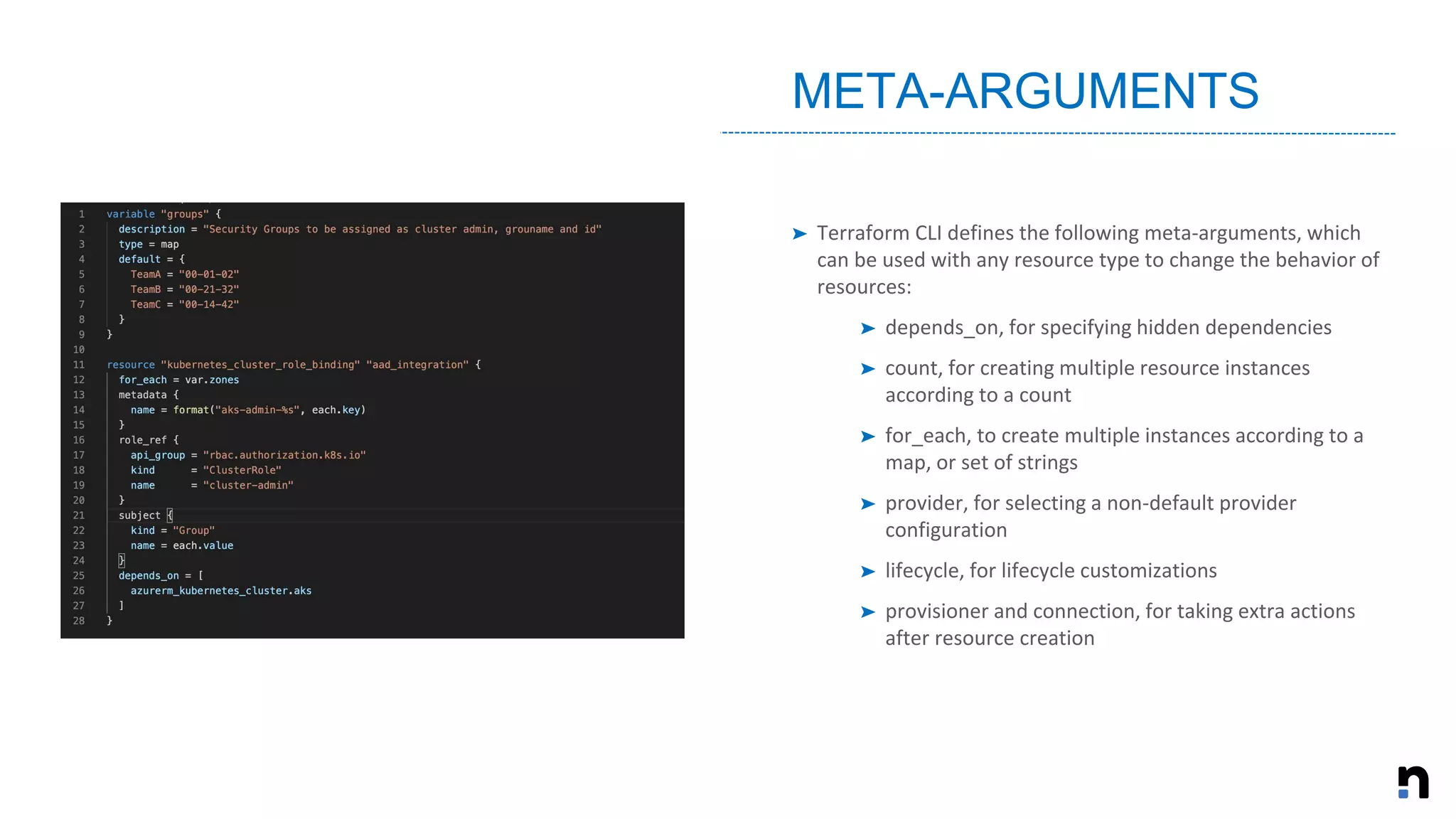 ➤ Terraform CLI defines the following meta-arguments, which
can be used with any resource type to change the behavior of
resources:
➤ depends_on, for specifying hidden dependencies
➤ count, for creating multiple resource instances
according to a count
➤ for_each, to create multiple instances according to a
map, or set of strings
➤ provider, for selecting a non-default provider
configuration
➤ lifecycle, for lifecycle customizations
➤ provisioner and connection, for taking extra actions
after resource creation
META-ARGUMENTS
 