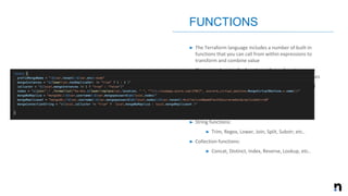 ➤ The Terraform language includes a number of built-in
functions that you can call from within expressions to
transform and combine value
➤ The general syntax for function calls is a function name
followed by comma-separated arguments in parentheses
➤ The Terraform language does not support user-defined
functions
➤ Numeric functions:
➤ Max, Min, Ceil, Signum, etc..
➤ String functions:
➤ Trim, Regex, Lower, Join, Split, Substr; etc..
➤ Collection functions:
➤ Concat, Distinct, Index, Reverse, Lookup, etc..
FUNCTIONS
 