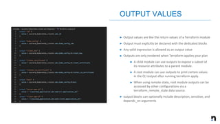 ➤ Output values are like the return values of a Terraform module
➤ Output must explicitly be declared with the dedicated blocks
➤ Any valid expression is allowed as an output value
➤ Outputs are only rendered when Terraform applies your plan
➤ A child module can use outputs to expose a subset of
its resource attributes to a parent module.
➤ A root module can use outputs to print certain values
in the CLI output after running terraform apply.
➤ When using remote state, root module outputs can be
accessed by other configurations via a
terraform_remote_state data source.
➤ output blocks can optionally include description, sensitive, and
depends_on arguments
OUTPUT VALUES
 