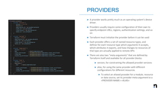 ➤ A provider works pretty much as an operating system's device
driver.
➤ Providers usually require some configuration of their own to
specify endpoint URLs, regions, authentication settings, and so
on
➤ Terraform must initialize the provider before it can be used
➤ Each provider offers a set of named resource types, and
defines for each resource type which arguments it accepts,
which attributes it exports, and how changes to resources of
that type are actually applied to remote APIs
➤ There are also two "meta-arguments" that are defined by
Terraform itself and available for all provider blocks:
➤ version, for constraining the allowed provider versions
➤ alias, for using the same provider with different
configurations for different resources
➤ To select an aliased provider for a module, resource
or data source, set its provider meta-argument to a
<PROVIDER NAME>.<ALIAS>
PROVIDERS
 