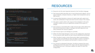 ➤ Resources are the most important element in the Terraform language
➤ Each resource block describes one or more infrastructure objects, such as
virtual networks, compute instances, or higher-level components such as
DNS records
➤ A resource block declares a resource of a given type with a given local
name, the combination of type and name must be unique in the module
➤ The name is used to refer to this resource from elsewhere in the same
Terraform module, but has no significance outside of the scope of a
module
➤ Each resource is associated with a single resource type, which determines
the kind of infrastructure object it manages and what arguments and
other attributes the resource supports
➤ Each resource type in turn belongs to a provider,
➤ Within the block body (between { and }) are the configuration arguments
for the resource itself, specific for each resource defined by the provider
➤ When Terraform creates a new infrastructure object represented by a
resource block, the identifier for that real object is saved in Terraform's
state, allowing it to be updated and destroyed in response to future
changes
➤ On a second or subsequent execution, Terraform compares the actual
configuration (from the state) of the object with the arguments given in
the configuration and, if necessary, updates the object to match the
configuration
RESOURCES
 