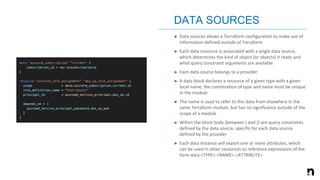 ➤ Data sources allows a Terraform configuration to make use of
information defined outside of Terraform
➤ Each data resource is associated with a single data source,
which determines the kind of object (or objects) it reads and
what query constraint arguments are available
➤ Each data source belongs to a provider
➤ A data block declares a resource of a given type with a given
local name, the combination of type and name must be unique
in the module
➤ The name is used to refer to this data from elsewhere in the
same Terraform module, but has no significance outside of the
scope of a module
➤ Within the block body (between { and }) are query constraints
defined by the data source, specific for each data source
defined by the provider
➤ Each data instance will export one or more attributes, which
can be used in other resources as reference expressions of the
form data.<TYPE>.<NAME>.<ATTRIBUTE>
DATA SOURCES
 