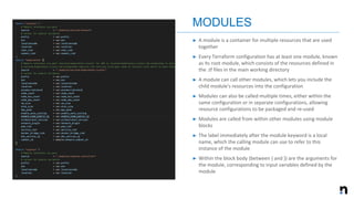 ➤ A module is a container for multiple resources that are used
together
➤ Every Terraform configuration has at least one module, known
as its root module, which consists of the resources defined in
the .tf files in the main working directory
➤ A module can call other modules, which lets you include the
child module's resources into the configuration
➤ Modules can also be called multiple times, either within the
same configuration or in separate configurations, allowing
resource configurations to be packaged and re-used
➤ Modules are called from within other modules using module
blocks
➤ The label immediately after the module keyword is a local
name, which the calling module can use to refer to this
instance of the module
➤ Within the block body (between { and }) are the arguments for
the module, corresponding to input variables defined by the
module
MODULES
 