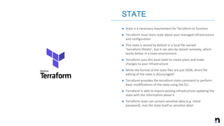 ➤ State is a necessary requirement for Terraform to function
➤ Terraform must store state about your managed infrastructure
and configuration
➤ This state is stored by default in a local file named
"terraform.tfstate", but it can also be stored remotely, which
works better in a team environment
➤ Terraform uses this local state to create plans and make
changes to your infrastructure
➤ While the format of the state files are just JSON, direct file
editing of the state is discouraged!
➤ Terraform provides the terraform state command to perform
basic modifications of the state using the CLI
➤ Terraform is able to import existing infrastructure updating the
state with the information about it
➤ Terraform state can contain sensitive data (e.g. initial
password), reat the state itself as sensitive data!
STATE
 