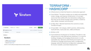 ➤ Infrastructure as Code tool based on a declarative approach
➤ From GitHub: “Terraform enables you to safely and predictably
create, change, and improve infrastructure. It is an open
source tool that codifies APIs into declarative configuration
files that can be shared amongst team members, treated as
code, edited, reviewed, and versioned.”
➤ 22 May 2014 - Mitchell Hashimoto first commit to create
Terraform Project
➤ 19 July 2020 – 152 releases, 26357 commits, 130 branches,
nearly 6k forks, nearly 23k stars, 1468 contributors
➤ Written in GO
➤ From HashiCorp introduction to Terraform:“Terraform is the
infrastructure as code offering from HashiCorp. It is a tool for
building, changing, and managing infrastructure in a safe,
repeatable way. Operators and Infrastructure teams can use
Terraform to manage environments with a configuration
language called the HashiCorp Configuration Language (HCL)
for human-readable, automated deployments.”
TERRAFORM -
HASHICORP
 