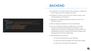 ➤ A "backend" in Terraform determines how state is loaded and
how an operation such as apply is executed
➤ By default, Terraform uses the "local" backend, which is the
normal behaviour of Terraform
➤ Backends are configured directly in Terraform files in the
terraform section
➤ After configuring a backend, it has to be initialized
➤ You can change your backend configuration at any time;
Terraform will automatically detect any changes in your
configuration and request a reinitialization and as part of the
reinitialization process, it will ask if you'd like to migrate your
existing state to the new configuration
➤ Remote backend are used for:
➤ Team work (sharing the same state file)
➤ Secure state file (encrypted and monitoring storage)
➤ Execution of Terraform from pipelines
BACKEND
 