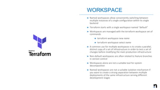 ➤ Named workspaces allow conveniently switching between
multiple instances of a single configuration within its single
backend
➤ Terraform starts with a single workspace named "default”
➤ Workspaces are managed with the terraform workspace set of
commands
➤ terraform workspace new name
➤ terraform workspace select name
➤ A common use for multiple workspaces is to create a parallel,
distinct copy of a set of infrastructure in order to test a set of
changes before modifying the main production infrastructure
➤ Non-default workspaces are often related to feature branches
in version control
➤ Workspaces alone are not a suitable tool for system
decomposition
➤ Named workspaces are not a suitable isolation mechanism if
you want to create a strong separation between multiple
deployments of the same infrastructure serving different
development stages
WORKSPACE
 