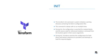 ➤ The terraform init command is used to initialize a working
directory containing Terraform configuration files
➤ This command is always safe to run multiple times
➤ During init, the configuration is searched for module blocks,
and the source code for referenced modules is retrieved from
the locations given in their source arguments
➤ During init, Terraform searches the configuration for both
direct and indirect references to providers and attempts to
load the required plugins
INIT
 