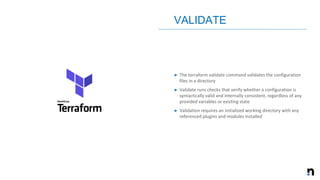 ➤ The terraform validate command validates the configuration
files in a directory
➤ Validate runs checks that verify whether a configuration is
syntactically valid and internally consistent, regardless of any
provided variables or existing state
➤ Validation requires an initialized working directory with any
referenced plugins and modules installed
VALIDATE
 