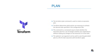 ➤ The terraform plan command is used to create an execution
plan
➤ Terraform determines what actions are necessary to achieve
the desired state specified in the configuration files
➤ This command is a convenient way to check whether the
execution plan for a set of changes matches your expectations
without making any changes to real resources or to the state
➤ The optional -out argument can be used to save the generated
plan to a file for later execution with terraform apply
PLAN
 