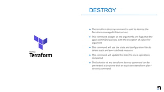 ➤ The terraform destroy command is used to destroy the
Terraform-managed infrastructure
➤ This command accepts all the arguments and flags that the
apply command accepts, with the exception of a plan file
argument
➤ This command will use the state and configuration files to
delete each and every defined resource
➤ This command will update the state file once operations
completed
➤ The behavior of any terraform destroy command can be
previewed at any time with an equivalent terraform plan -
destroy command
DESTROY
 