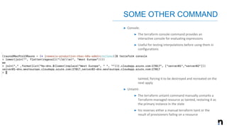 ➤ Console:
➤ The terraform console command provides an
interactive console for evaluating expressions
➤ Useful for testing interpolations before using them in
configurations
➤ Force-Unlock:
➤ Manually unlock the state for the defined configuration
➤ Taint:
➤ Manually marks a Terraform-managed resource as
tainted, forcing it to be destroyed and recreated on the
next apply
➤ Untaint:
➤ The terraform untaint command manually unmarks a
Terraform-managed resource as tainted, restoring it as
the primary instance in the state
➤ his reverses either a manual terraform taint or the
result of provisioners failing on a resource
SOME OTHER COMMAND
 