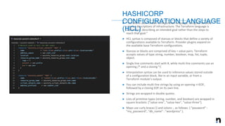 ➤ “Terraform uses its own configuration language, designed to allow
concise descriptions of infrastructure. The Terraform language is
declarative, describing an intended goal rather than the steps to
reach that goal.”
➤ HCL syntax is composed of stanzas or blocks that define a variety of
configurations available to Terraform. Provider plugins expand on
the available base Terraform configurations.
➤ Stanzas or blocks are comprised of key = value pairs. Terraform
accepts values of type string, number, boolean, map, list, tuple,
object.
➤ Single line comments start with #, while multi-line comments use an
opening /* and a closing */.
➤ Interpolation syntax can be used to reference values stored outside
of a configuration block, like in an input variable, or from a
Terraform module’s output.
➤ You can include multi-line strings by using an opening <<EOF,
followed by a closing EOF on its own line.
➤ Strings are wrapped in double quotes.
➤ Lists of primitive types (string, number, and boolean) are wrapped in
square brackets: [”value-one", ”value-two", ”value-three"].
➤ Maps use curly braces {} and colons :, as follows: { "password" :
"my_password", "db_name" : "wordpress" }.
HASHICORP
CONFIGURATION LANGUAGE
(HCL)
 