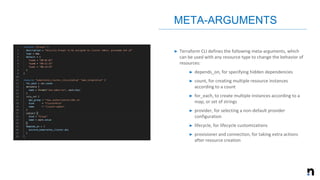 ➤ Terraform CLI defines the following meta-arguments, which
can be used with any resource type to change the behavior of
resources:
➤ depends_on, for specifying hidden dependencies
➤ count, for creating multiple resource instances
according to a count
➤ for_each, to create multiple instances according to a
map, or set of strings
➤ provider, for selecting a non-default provider
configuration
➤ lifecycle, for lifecycle customizations
➤ provisioner and connection, for taking extra actions
after resource creation
META-ARGUMENTS
 