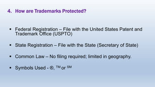 4. How are Trademarks Protected?
 Federal Registration – File with the United States Patent and
Trademark Office (USPTO)
 State Registration – File with the State (Secretary of State)
 Common Law – No filing required; limited in geography.
 Symbols Used - ®, TM or SM
 