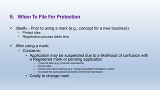 5. When To File For Protection.
 Ideally - Prior to using a mark (e.g., concept for a new business)
– Protect idea
– Registration process takes time
 After using a mark;
– Concerns:
• Application may be suspended due to a likelihood of confusion with
a Registered mark or pending application
– (1) sound alike (e.g., phonetic equivalents),
– (2) look alike,
– (3) have the same meaning (e.g., foreign equivalent translation), and/or
– (4) create the same general (overall) commercial impression.
• Costly to change mark
 