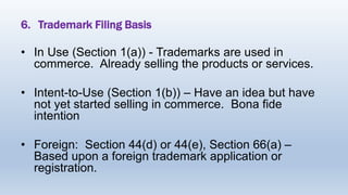 6. Trademark Filing Basis
• In Use (Section 1(a)) - Trademarks are used in
commerce. Already selling the products or services.
• Intent-to-Use (Section 1(b)) – Have an idea but have
not yet started selling in commerce. Bona fide
intention
• Foreign: Section 44(d) or 44(e), Section 66(a) –
Based upon a foreign trademark application or
registration.
 