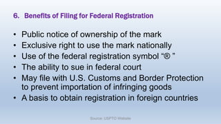 6. Benefits of Filing for Federal Registration
• Public notice of ownership of the mark
• Exclusive right to use the mark nationally
• Use of the federal registration symbol “® ”
• The ability to sue in federal court
• May file with U.S. Customs and Border Protection
to prevent importation of infringing goods
• A basis to obtain registration in foreign countries
Source: USPTO Website
 