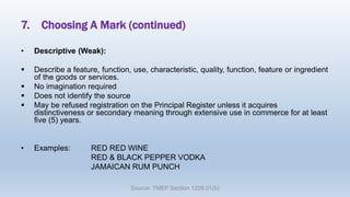 7. Choosing A Mark (continued)
• Descriptive (Weak):
 Describe a feature, function, use, characteristic, quality, function, feature or ingredient
of the goods or services.
 No imagination required
 Does not identify the source
 May be refused registration on the Principal Register unless it acquires
distinctiveness or secondary meaning through extensive use in commerce for at least
five (5) years.
• Examples: RED RED WINE
RED & BLACK PEPPER VODKA
JAMAICAN RUM PUNCH
Source: TMEP Section 1209.01(b)
 