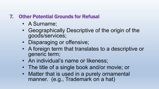 7. Other Potential Grounds for Refusal
• A Surname;
• Geographically Descriptive of the origin of the
goods/services;
• Disparaging or offensive;
• A foreign term that translates to a descriptive or
generic term;
• An individual’s name or likeness;
• The title of a single book and/or movie; or
• Matter that is used in a purely ornamental
manner. (e.g., Trademark on a hat)
 