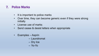7. Police Marks
• It is important to police marks
• Over time, they can become generic even if they were strong
initially
• License use of marks
• Send cease & desist letters when appropriate
• Examples – Asprin
– Laundromat
– Dry Ice
– Yo-Yo
 